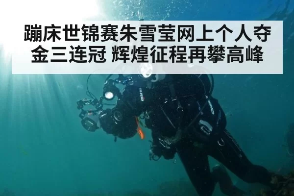 蹦床世锦赛朱雪莹网上个人夺金三连冠 辉煌征程再攀高峰