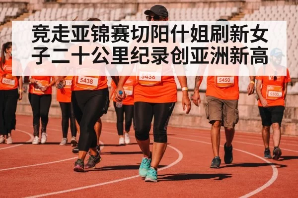 竞走亚锦赛切阳什姐刷新女子二十公里纪录创亚洲新高