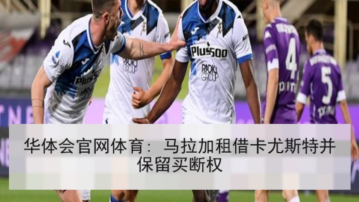 华体会官网体育: 马拉加租借卡尤斯特并保留买断权 华体会官网体育: 马拉加租借卡尤斯特并保留买断权